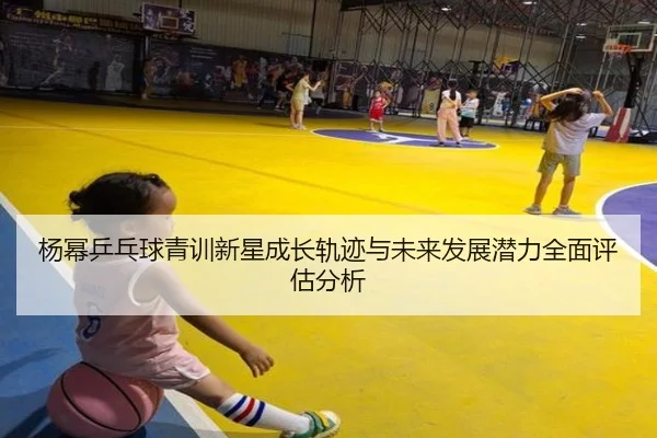杨幂乒乓球青训新星成长轨迹与未来发展潜力全面评估分析（XK SPORTS）